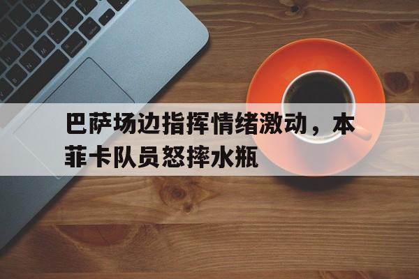 巴萨场边指挥情绪激动，本菲卡队员怒摔水瓶