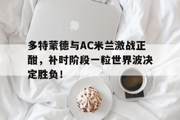 多特蒙德与AC米兰激战正酣，补时阶段一粒世界波决定胜负！