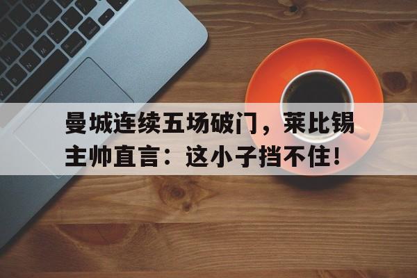 曼城连续五场破门，莱比锡主帅直言：这小子挡不住！